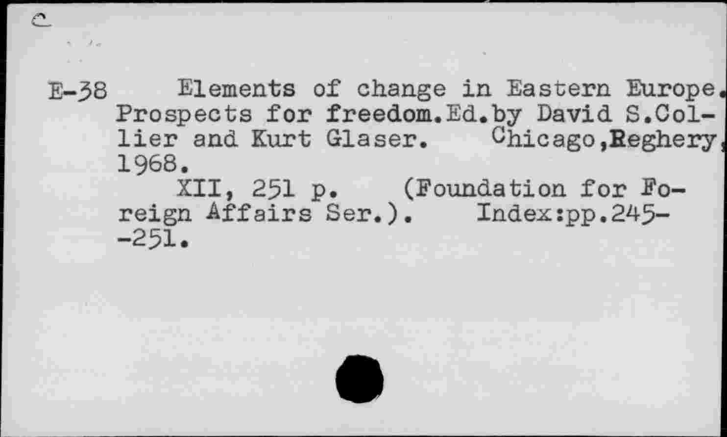 ﻿
E-58 Elements of change in Eastern Europe Prospects for freedom.Ed.by David S.Collier and Kurt Glaser. Chicago ,Eeghery 1968.
XII, 251 p. (Foundation for Foreign Affairs Ser.).	Index:pp.245-
-251.